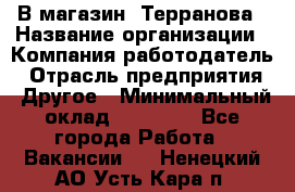 В магазин "Терранова › Название организации ­ Компания-работодатель › Отрасль предприятия ­ Другое › Минимальный оклад ­ 15 000 - Все города Работа » Вакансии   . Ненецкий АО,Усть-Кара п.